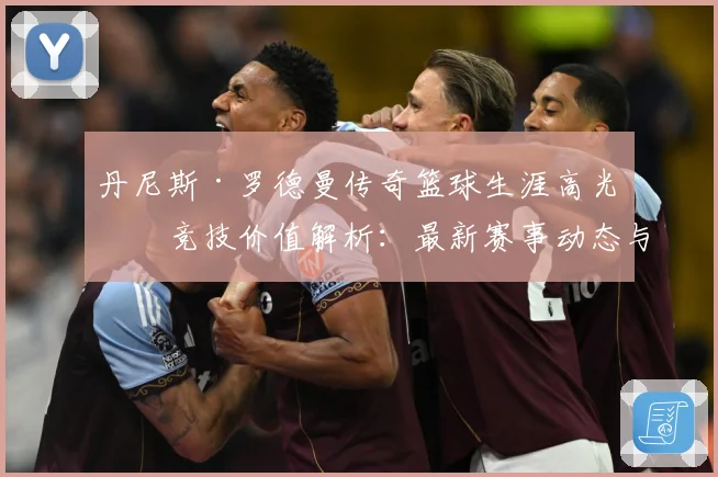 丹尼斯·罗德曼传奇篮球生涯高光与竞技价值解析：最新赛事动态与深度分析
