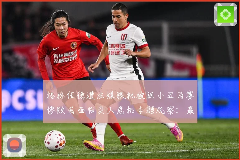 格林伍德遭法媒狠批被讽小丑马赛惨败或面临卖人危机专题观察：最新赛事动态与深度分析