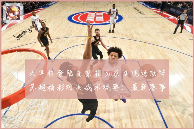 大耳杯登陆南京菲戈亲临现场助阵苏超精彩对决战术观察：最新赛事动态与深度分析