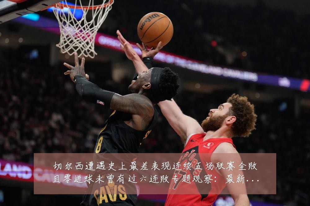 切尔西遭遇史上最差表现连续五场联赛全败且零进球未曾有过六连败专题观察:最新赛事动态与深度分析
